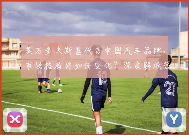 莱万多夫斯基代言中国汽车品牌,市场格局将如何变化?深度解读签约影响与前景
