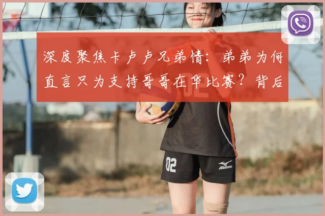 深度聚焦卡卢卢兄弟情:弟弟为何直言只为支持哥哥在华比赛?背后故事与体育精神解读