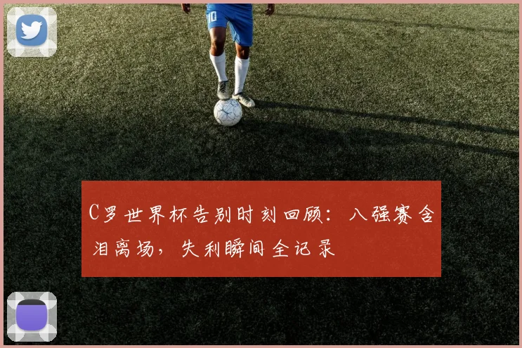 C罗世界杯告别时刻回顾：八强赛含泪离场，失利瞬间全记录