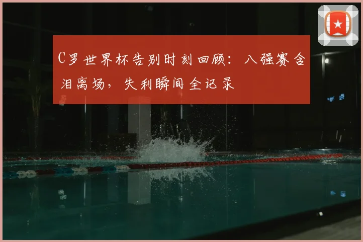 C罗世界杯告别时刻回顾：八强赛含泪离场，失利瞬间全记录