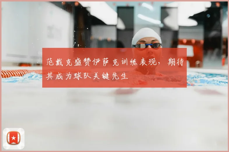 范戴克盛赞伊萨克训练表现，期待其成为球队关键先生