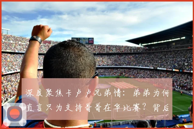 深度聚焦卡卢卢兄弟情：弟弟为何直言只为支持哥哥在华比赛？背后故事与体育精神解读