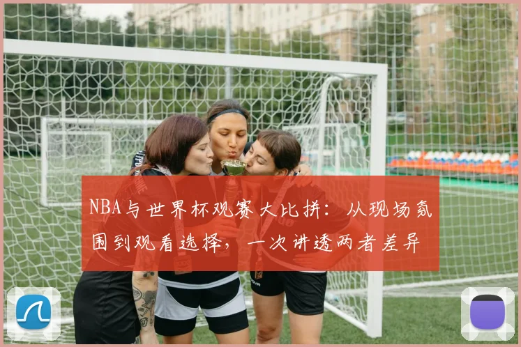 NBA与世界杯观赛大比拼：从现场氛围到观看选择，一次讲透两者差异