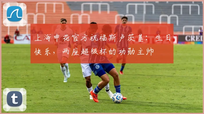 上海申花官方祝福斯卢茨基：生日快乐，两座超级杯的功勋主帅